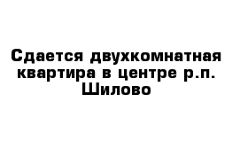 Сдается двухкомнатная квартира в центре р.п. Шилово